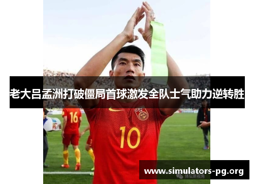 老大吕孟洲打破僵局首球激发全队士气助力逆转胜