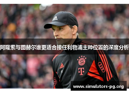 阿隆索与图赫尔谁更适合接任利物浦主帅位置的深度分析